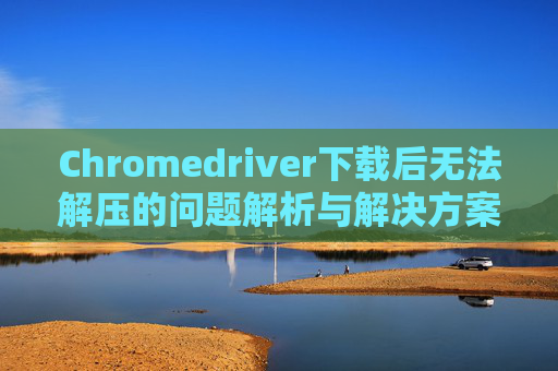 Chromedriver下载后无法解压的问题解析与解决方案